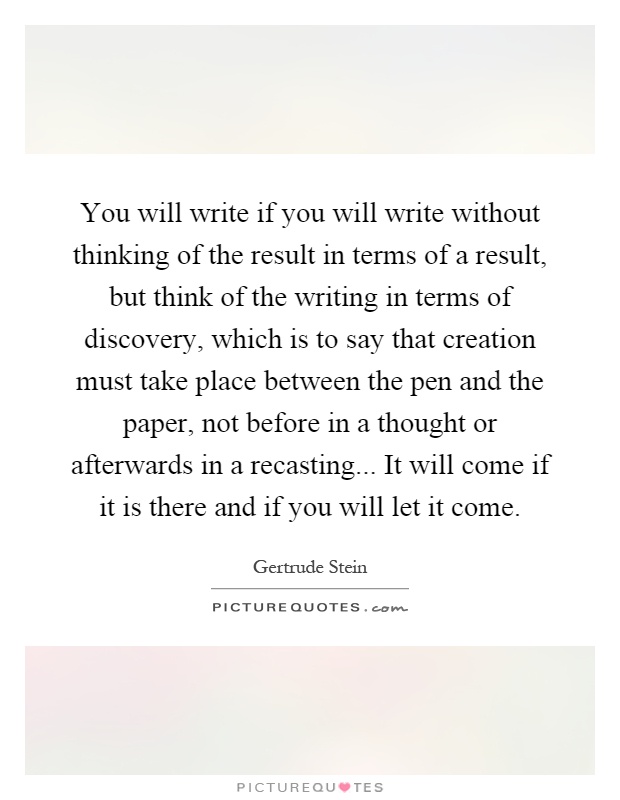 You will write if you will write without thinking of the result in terms of a result, but think of the writing in terms of discovery, which is to say that creation must take place between the pen and the paper, not before in a thought or afterwards in a recasting... It will come if it is there and if you will let it come Picture Quote #1