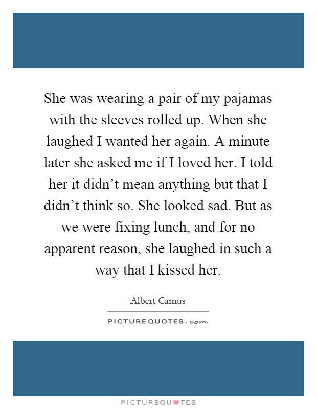 She was wearing a pair of my pajamas with the sleeves rolled up. When she laughed I wanted her again. A minute later she asked me if I loved her. I told her it didn't mean anything but that I didn't think so. She looked sad. But as we were fixing lunch, and for no apparent reason, she laughed in such a way that I kissed her Picture Quote #1