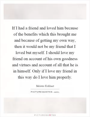 If I had a friend and loved him because of the benefits which this brought me and because of getting my own way, then it would not be my friend that I loved but myself. I should love my friend on account of his own goodness and virtues and account of all that he is in himself. Only if I love my friend in this way do I love him properly Picture Quote #1