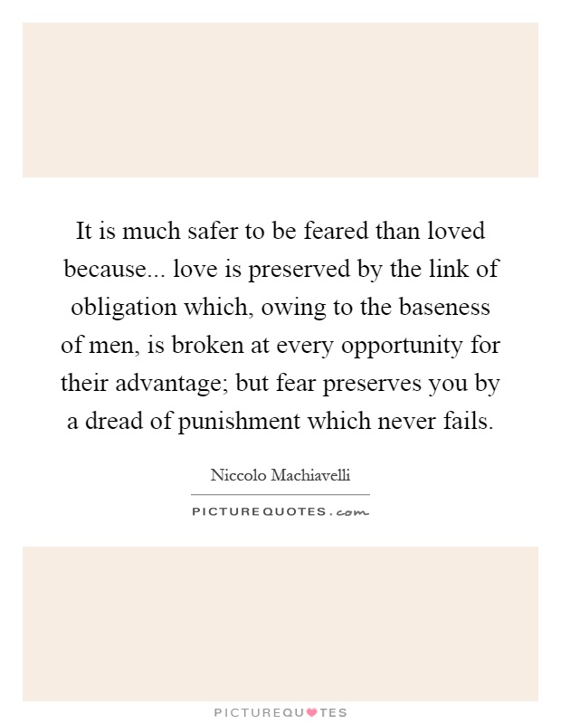 It is much safer to be feared than loved because... love is preserved by the link of obligation which, owing to the baseness of men, is broken at every opportunity for their advantage; but fear preserves you by a dread of punishment which never fails Picture Quote #1