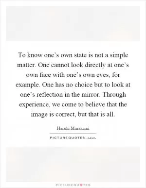 To know one’s own state is not a simple matter. One cannot look directly at one’s own face with one’s own eyes, for example. One has no choice but to look at one’s reflection in the mirror. Through experience, we come to believe that the image is correct, but that is all Picture Quote #1