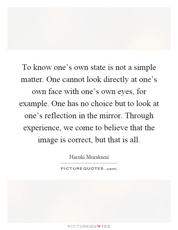 To know one's own state is not a simple matter. One cannot look directly at one's own face with one's own eyes, for example. One has no choice but to look at one's reflection in the mirror. Through experience, we come to believe that the image is correct, but that is all Picture Quote #1