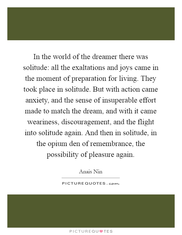 In the world of the dreamer there was solitude: all the exaltations and joys came in the moment of preparation for living. They took place in solitude. But with action came anxiety, and the sense of insuperable effort made to match the dream, and with it came weariness, discouragement, and the flight into solitude again. And then in solitude, in the opium den of remembrance, the possibility of pleasure again Picture Quote #1