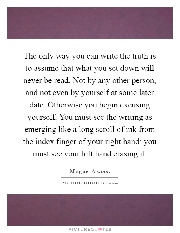 The only way you can write the truth is to assume that what you set down will never be read. Not by any other person, and not even by yourself at some later date. Otherwise you begin excusing yourself. You must see the writing as emerging like a long scroll of ink from the index finger of your right hand; you must see your left hand erasing it Picture Quote #1