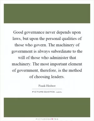 Good governance never depends upon laws, but upon the personal qualities of those who govern. The machinery of government is always subordinate to the will of those who administer that machinery. The most important element of government, therefore, is the method of choosing leaders Picture Quote #1