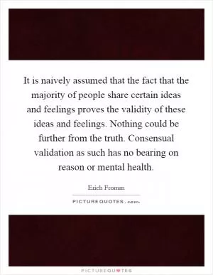 It is naively assumed that the fact that the majority of people share certain ideas and feelings proves the validity of these ideas and feelings. Nothing could be further from the truth. Consensual validation as such has no bearing on reason or mental health Picture Quote #1