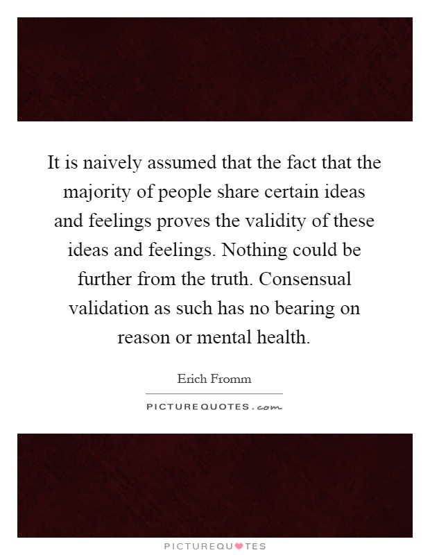 It is naively assumed that the fact that the majority of people share certain ideas and feelings proves the validity of these ideas and feelings. Nothing could be further from the truth. Consensual validation as such has no bearing on reason or mental health Picture Quote #1