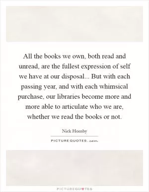All the books we own, both read and unread, are the fullest expression of self we have at our disposal... But with each passing year, and with each whimsical purchase, our libraries become more and more able to articulate who we are, whether we read the books or not Picture Quote #1