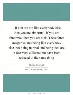 ... if you are not like everybody else, then you are abnormal, if you are abnormal, then you are sick. These three categories, not being like everybody else, not being normal and being sick are in fact very different but have been reduced to the same thing Picture Quote #1
