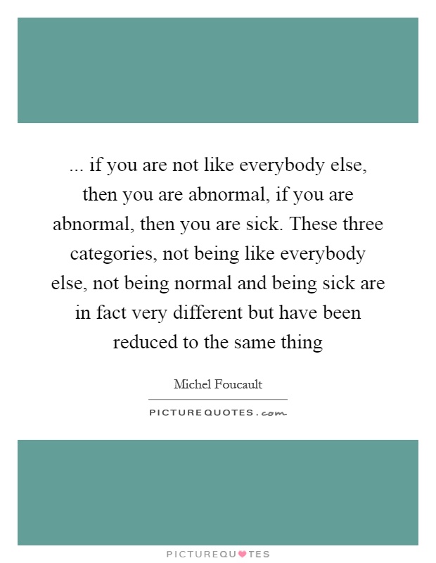 ... if you are not like everybody else, then you are abnormal, if you are abnormal, then you are sick. These three categories, not being like everybody else, not being normal and being sick are in fact very different but have been reduced to the same thing Picture Quote #1