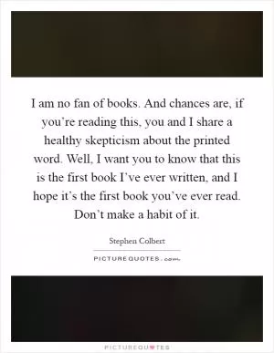 I am no fan of books. And chances are, if you’re reading this, you and I share a healthy skepticism about the printed word. Well, I want you to know that this is the first book I’ve ever written, and I hope it’s the first book you’ve ever read. Don’t make a habit of it Picture Quote #1