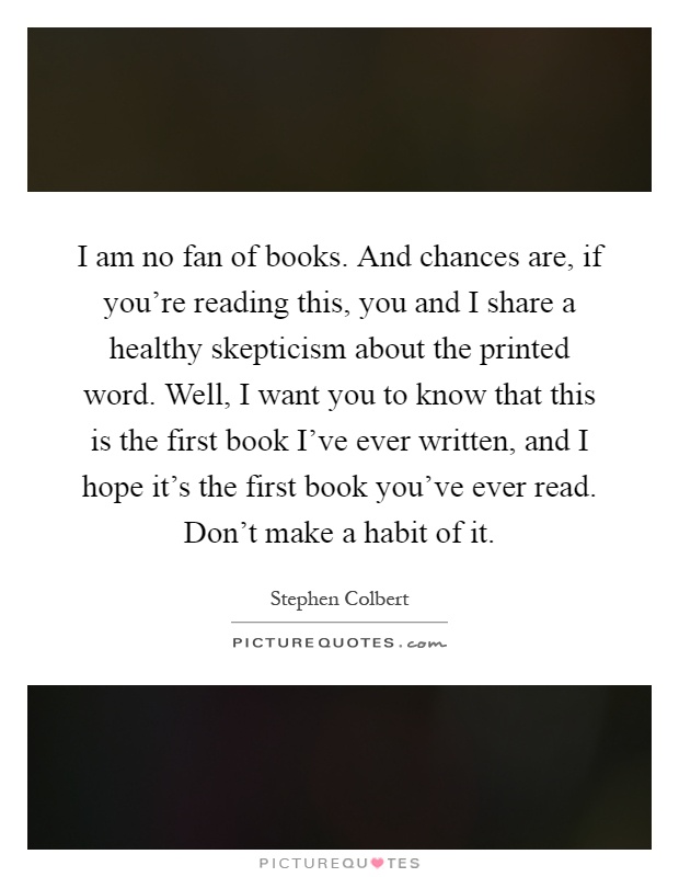 I am no fan of books. And chances are, if you're reading this, you and I share a healthy skepticism about the printed word. Well, I want you to know that this is the first book I've ever written, and I hope it's the first book you've ever read. Don't make a habit of it Picture Quote #1