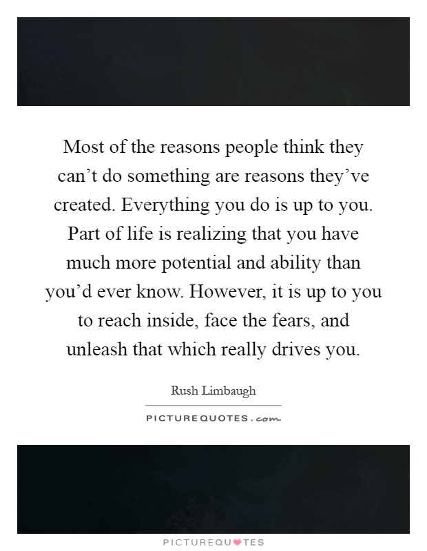 Most of the reasons people think they can't do something are reasons they've created. Everything you do is up to you. Part of life is realizing that you have much more potential and ability than you'd ever know. However, it is up to you to reach inside, face the fears, and unleash that which really drives you Picture Quote #1