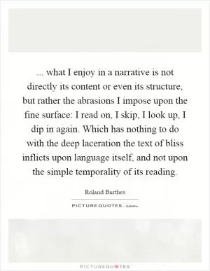 ... what I enjoy in a narrative is not directly its content or even its structure, but rather the abrasions I impose upon the fine surface: I read on, I skip, I look up, I dip in again. Which has nothing to do with the deep laceration the text of bliss inflicts upon language itself, and not upon the simple temporality of its reading Picture Quote #1