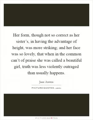 Her form, though not so correct as her sister’s, in having the advantage of height, was more striking; and her face was so lovely, that when in the common can’t of praise she was called a beautiful girl, truth was less violently outraged than usually happens Picture Quote #1