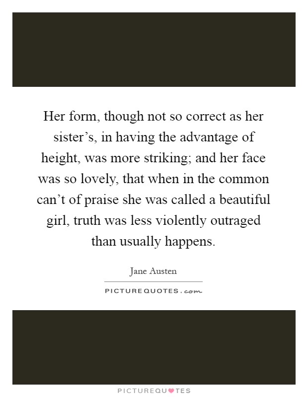 Her form, though not so correct as her sister's, in having the advantage of height, was more striking; and her face was so lovely, that when in the common can't of praise she was called a beautiful girl, truth was less violently outraged than usually happens Picture Quote #1