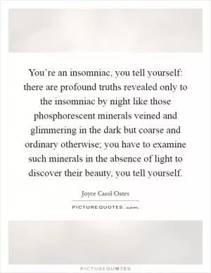 You’re an insomniac, you tell yourself: there are profound truths revealed only to the insomniac by night like those phosphorescent minerals veined and glimmering in the dark but coarse and ordinary otherwise; you have to examine such minerals in the absence of light to discover their beauty, you tell yourself Picture Quote #1