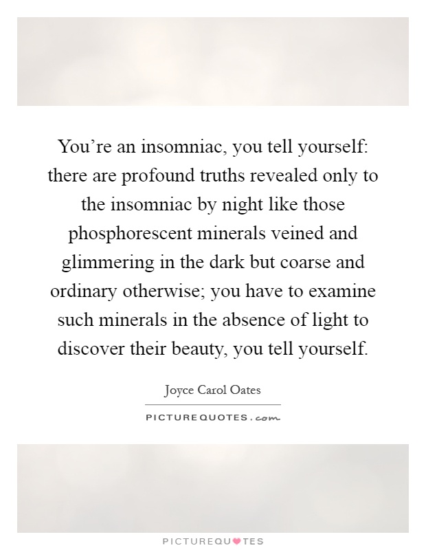 You're an insomniac, you tell yourself: there are profound truths revealed only to the insomniac by night like those phosphorescent minerals veined and glimmering in the dark but coarse and ordinary otherwise; you have to examine such minerals in the absence of light to discover their beauty, you tell yourself Picture Quote #1