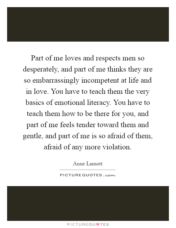 Part of me loves and respects men so desperately, and part of me thinks they are so embarrassingly incompetent at life and in love. You have to teach them the very basics of emotional literacy. You have to teach them how to be there for you, and part of me feels tender toward them and gentle, and part of me is so afraid of them, afraid of any more violation Picture Quote #1