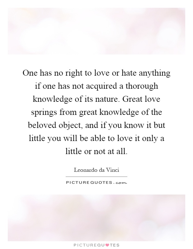 One has no right to love or hate anything if one has not acquired a thorough knowledge of its nature. Great love springs from great knowledge of the beloved object, and if you know it but little you will be able to love it only a little or not at all Picture Quote #1