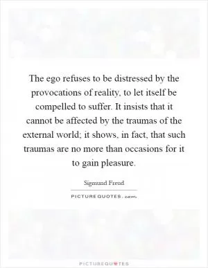 The ego refuses to be distressed by the provocations of reality, to let itself be compelled to suffer. It insists that it cannot be affected by the traumas of the external world; it shows, in fact, that such traumas are no more than occasions for it to gain pleasure Picture Quote #1