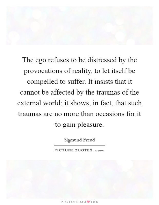 The ego refuses to be distressed by the provocations of reality, to let itself be compelled to suffer. It insists that it cannot be affected by the traumas of the external world; it shows, in fact, that such traumas are no more than occasions for it to gain pleasure Picture Quote #1