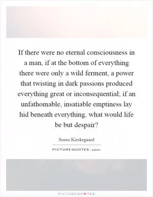 If there were no eternal consciousness in a man, if at the bottom of everything there were only a wild ferment, a power that twisting in dark passions produced everything great or inconsequential; if an unfathomable, insatiable emptiness lay hid beneath everything, what would life be but despair? Picture Quote #1