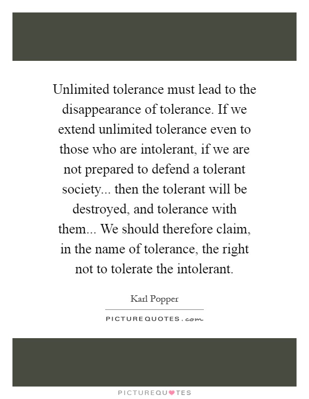 Unlimited tolerance must lead to the disappearance of tolerance. If we extend unlimited tolerance even to those who are intolerant, if we are not prepared to defend a tolerant society... then the tolerant will be destroyed, and tolerance with them... We should therefore claim, in the name of tolerance, the right not to tolerate the intolerant Picture Quote #1