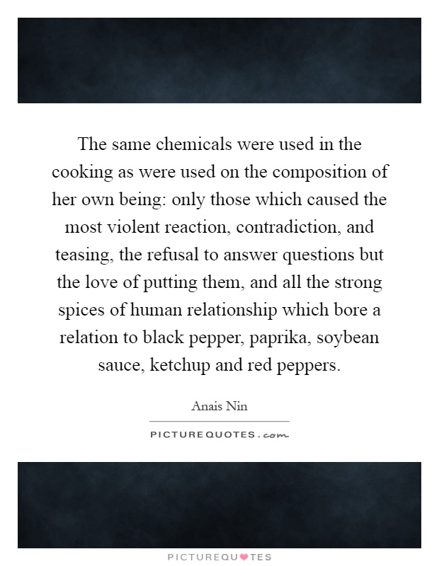 The same chemicals were used in the cooking as were used on the composition of her own being: only those which caused the most violent reaction, contradiction, and teasing, the refusal to answer questions but the love of putting them, and all the strong spices of human relationship which bore a relation to black pepper, paprika, soybean sauce, ketchup and red peppers Picture Quote #1