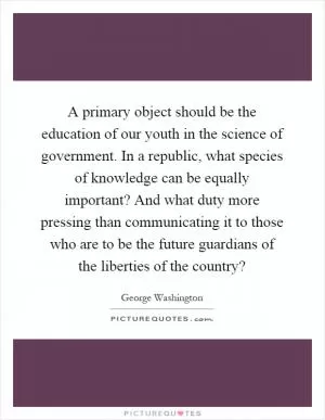 A primary object should be the education of our youth in the science of government. In a republic, what species of knowledge can be equally important? And what duty more pressing than communicating it to those who are to be the future guardians of the liberties of the country? Picture Quote #1