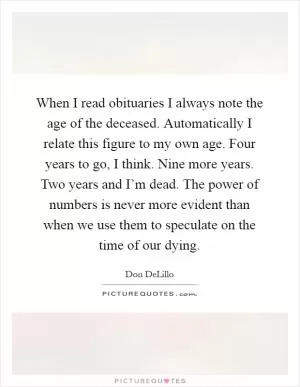 When I read obituaries I always note the age of the deceased. Automatically I relate this figure to my own age. Four years to go, I think. Nine more years. Two years and I’m dead. The power of numbers is never more evident than when we use them to speculate on the time of our dying Picture Quote #1