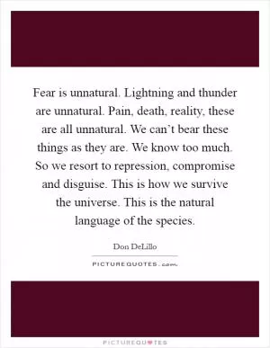 Fear is unnatural. Lightning and thunder are unnatural. Pain, death, reality, these are all unnatural. We can’t bear these things as they are. We know too much. So we resort to repression, compromise and disguise. This is how we survive the universe. This is the natural language of the species Picture Quote #1