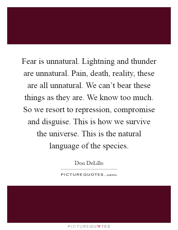 Fear is unnatural. Lightning and thunder are unnatural. Pain, death, reality, these are all unnatural. We can't bear these things as they are. We know too much. So we resort to repression, compromise and disguise. This is how we survive the universe. This is the natural language of the species Picture Quote #1