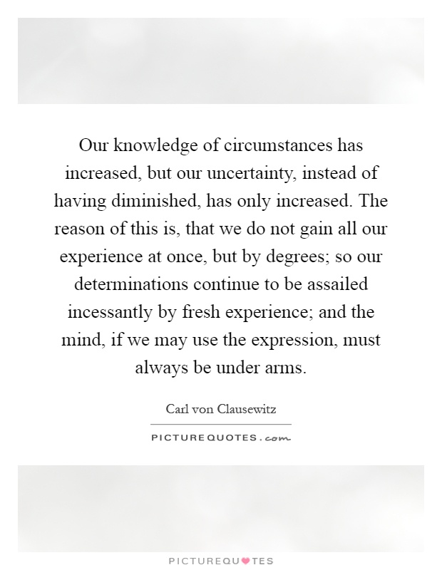 Our knowledge of circumstances has increased, but our uncertainty, instead of having diminished, has only increased. The reason of this is, that we do not gain all our experience at once, but by degrees; so our determinations continue to be assailed incessantly by fresh experience; and the mind, if we may use the expression, must always be under arms Picture Quote #1