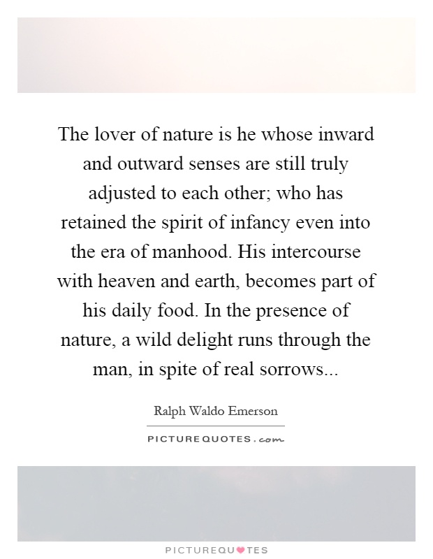 The lover of nature is he whose inward and outward senses are still truly adjusted to each other; who has retained the spirit of infancy even into the era of manhood. His intercourse with heaven and earth, becomes part of his daily food. In the presence of nature, a wild delight runs through the man, in spite of real sorrows Picture Quote #1