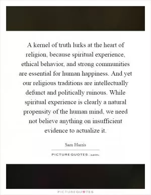 A kernel of truth lurks at the heart of religion, because spiritual experience, ethical behavior, and strong communities are essential for human happiness. And yet our religious traditions are intellectually defunct and politically ruinous. While spiritual experience is clearly a natural propensity of the human mind, we need not believe anything on insufficient evidence to actualize it Picture Quote #1