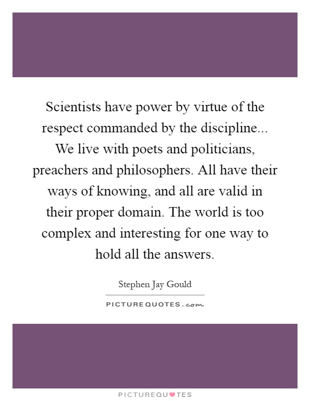 Scientists have power by virtue of the respect commanded by the discipline... We live with poets and politicians, preachers and philosophers. All have their ways of knowing, and all are valid in their proper domain. The world is too complex and interesting for one way to hold all the answers Picture Quote #1