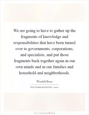 We are going to have to gather up the fragments of knowledge and responsibilities that have been turned over to governments, corporations, and specialists, and put those fragments back together again in our own minds and in our families and household and neighborhoods Picture Quote #1