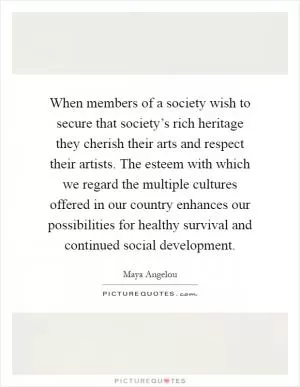 When members of a society wish to secure that society’s rich heritage they cherish their arts and respect their artists. The esteem with which we regard the multiple cultures offered in our country enhances our possibilities for healthy survival and continued social development Picture Quote #1