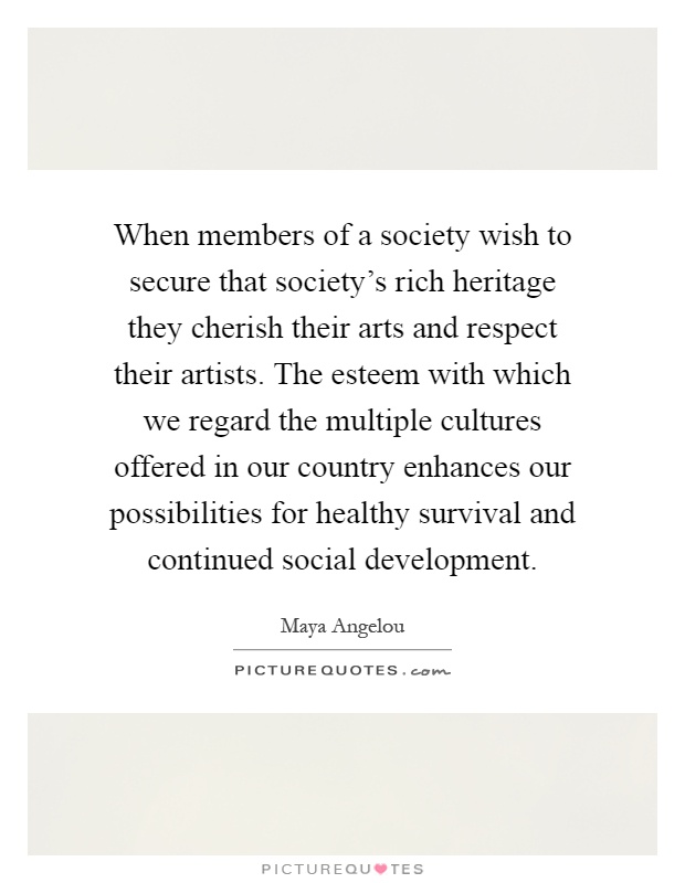 When members of a society wish to secure that society's rich heritage they cherish their arts and respect their artists. The esteem with which we regard the multiple cultures offered in our country enhances our possibilities for healthy survival and continued social development Picture Quote #1