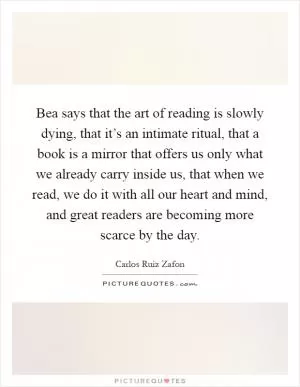 Bea says that the art of reading is slowly dying, that it’s an intimate ritual, that a book is a mirror that offers us only what we already carry inside us, that when we read, we do it with all our heart and mind, and great readers are becoming more scarce by the day Picture Quote #1