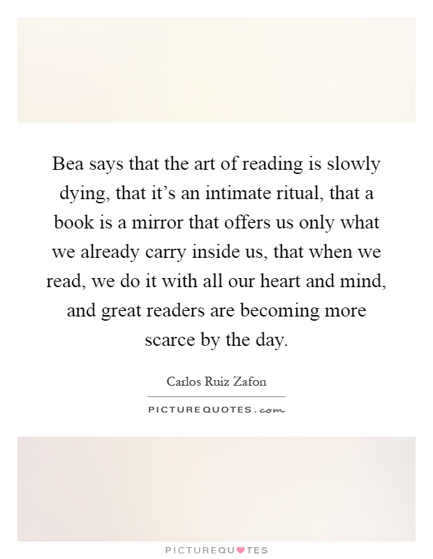 Bea says that the art of reading is slowly dying, that it's an intimate ritual, that a book is a mirror that offers us only what we already carry inside us, that when we read, we do it with all our heart and mind, and great readers are becoming more scarce by the day Picture Quote #1