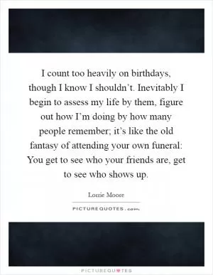 I count too heavily on birthdays, though I know I shouldn’t. Inevitably I begin to assess my life by them, figure out how I’m doing by how many people remember; it’s like the old fantasy of attending your own funeral: You get to see who your friends are, get to see who shows up Picture Quote #1