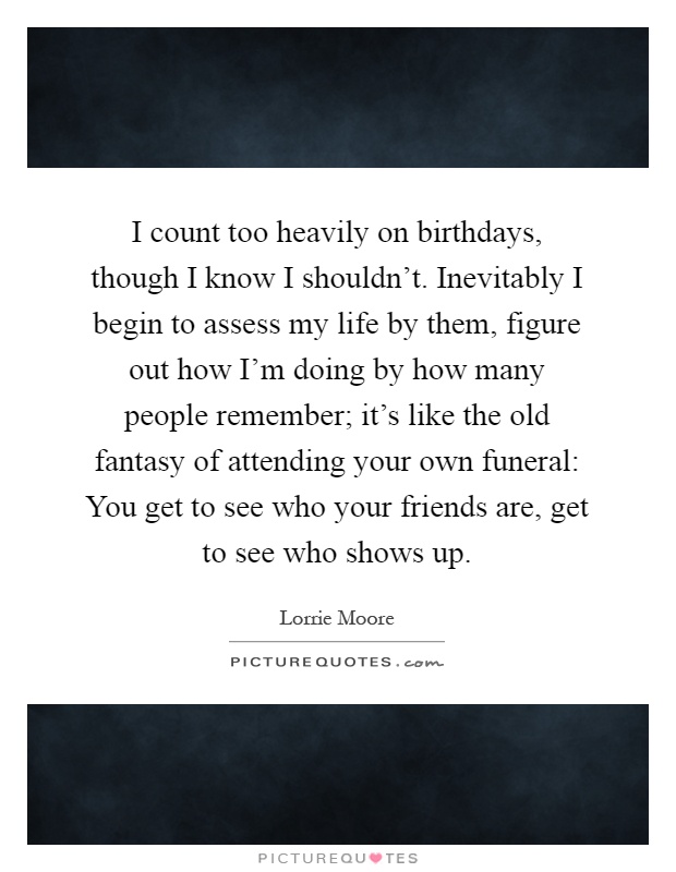 I count too heavily on birthdays, though I know I shouldn't. Inevitably I begin to assess my life by them, figure out how I'm doing by how many people remember; it's like the old fantasy of attending your own funeral: You get to see who your friends are, get to see who shows up Picture Quote #1