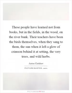 These people have learned not from books, but in the fields, in the wood, on the river bank. Their teachers have been the birds themselves, when they sang to them, the sun when it left a glow of crimson behind it at setting, the very trees, and wild herbs Picture Quote #1