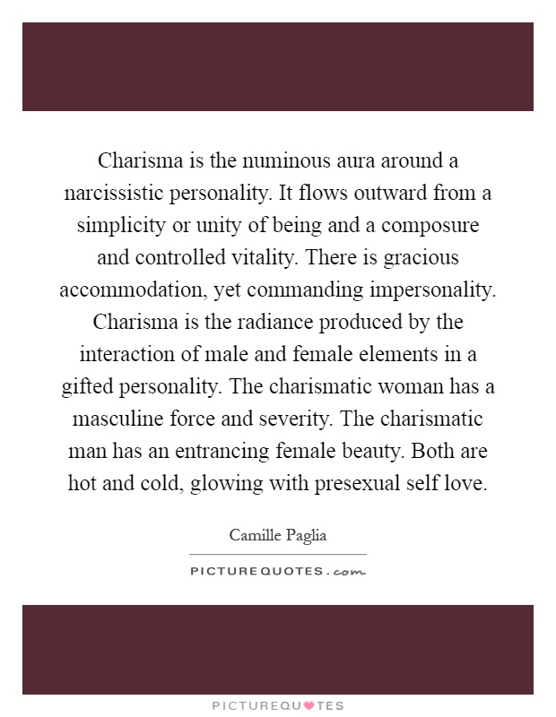 Charisma is the numinous aura around a narcissistic personality. It flows outward from a simplicity or unity of being and a composure and controlled vitality. There is gracious accommodation, yet commanding impersonality. Charisma is the radiance produced by the interaction of male and female elements in a gifted personality. The charismatic woman has a masculine force and severity. The charismatic man has an entrancing female beauty. Both are hot and cold, glowing with presexual self love Picture Quote #1