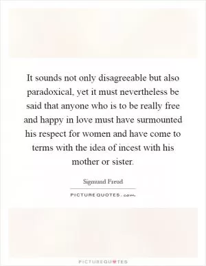It sounds not only disagreeable but also paradoxical, yet it must nevertheless be said that anyone who is to be really free and happy in love must have surmounted his respect for women and have come to terms with the idea of incest with his mother or sister Picture Quote #1