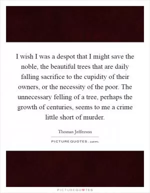 I wish I was a despot that I might save the noble, the beautiful trees that are daily falling sacrifice to the cupidity of their owners, or the necessity of the poor. The unnecessary felling of a tree, perhaps the growth of centuries, seems to me a crime little short of murder Picture Quote #1