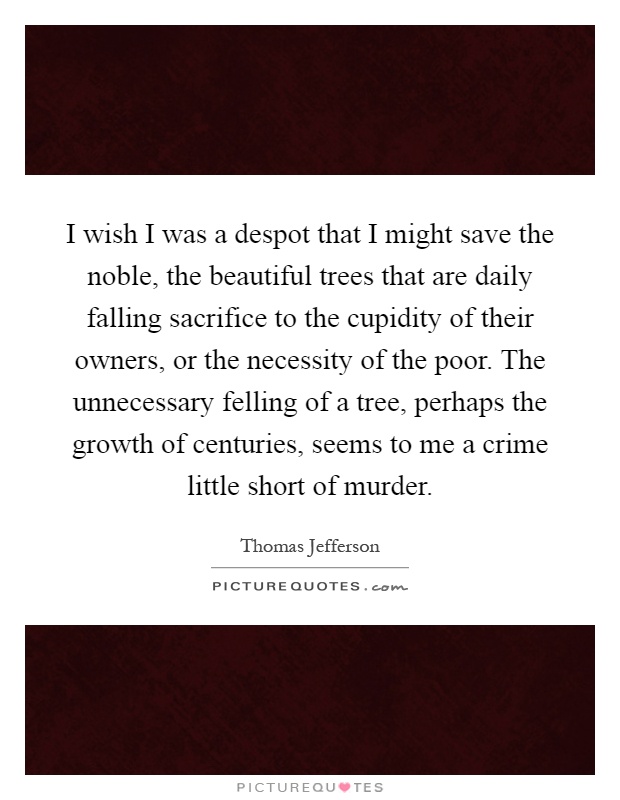 I wish I was a despot that I might save the noble, the beautiful trees that are daily falling sacrifice to the cupidity of their owners, or the necessity of the poor. The unnecessary felling of a tree, perhaps the growth of centuries, seems to me a crime little short of murder Picture Quote #1