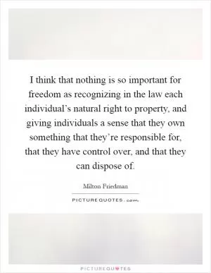 I think that nothing is so important for freedom as recognizing in the law each individual’s natural right to property, and giving individuals a sense that they own something that they’re responsible for, that they have control over, and that they can dispose of Picture Quote #1